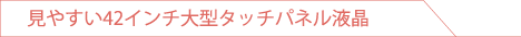 見やすい42インチ大型タッチパネル液晶