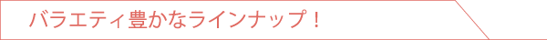 バラエティ豊かなラインナップ！